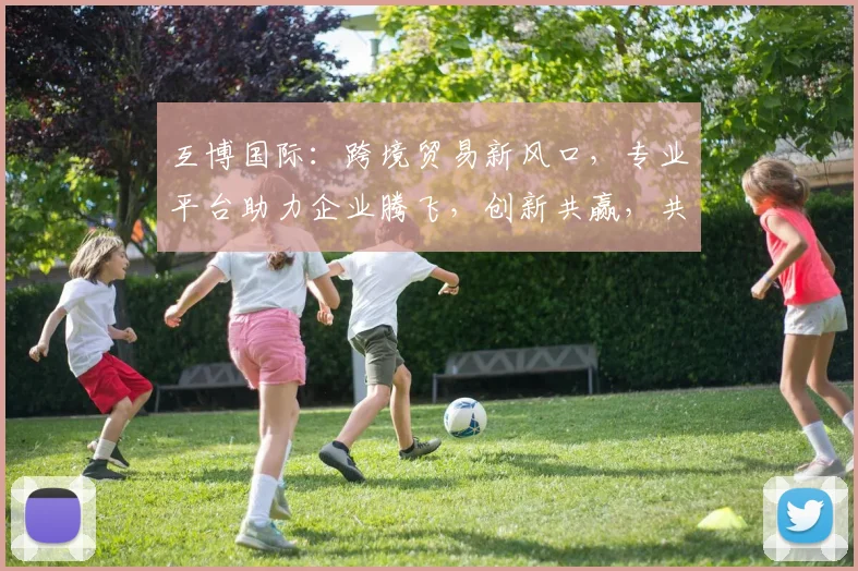 互博国际：跨境贸易新风口，专业平台助力企业腾飞，创新共赢，共筑辉煌
