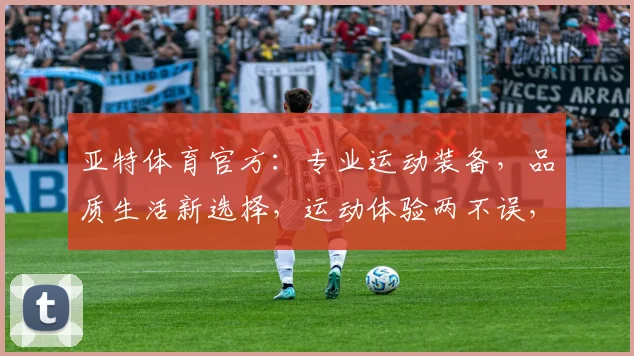 亚特体育官方：专业运动装备，品质生活新选择，运动体验两不误，助力健康生活