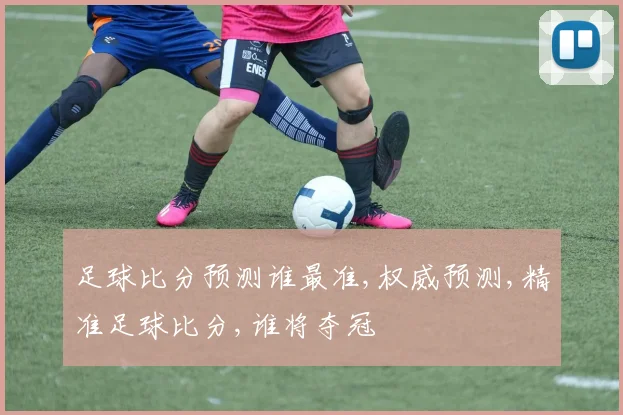 足球比分预测谁最准,权威预测,精准足球比分,谁将夺冠