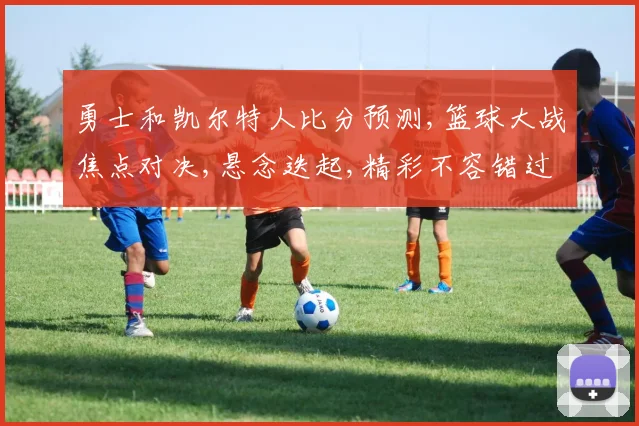 勇士和凯尔特人比分预测,篮球大战焦点对决,悬念迭起,精彩不容错过,一触即发